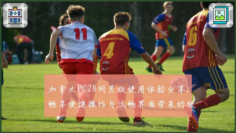 加拿大PC28网页版使用体验分享：畅享便捷操作与流畅界面带来的极致体验