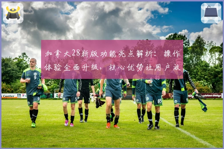 加拿大28新版功能亮点解析：操作体验全面升级，核心优势让用户放心选择