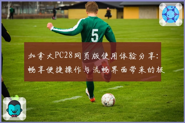 加拿大PC28网页版使用体验分享：畅享便捷操作与流畅界面带来的极致体验