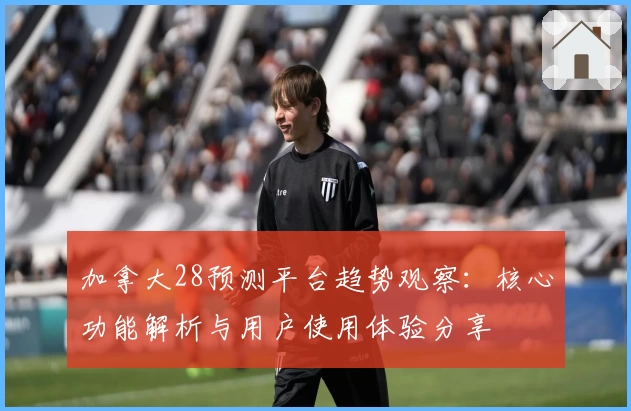 加拿大28预测平台趋势观察：核心功能解析与用户使用体验分享