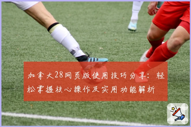 加拿大28网页版使用技巧分享:轻松掌握核心操作及实用功能解析